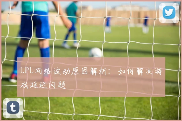 LPL网络波动原因解析：如何解决游戏延迟问题