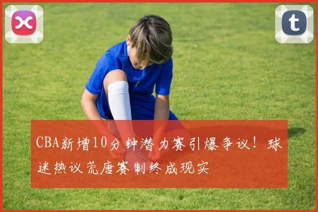 CBA新增10分钟潜力赛引爆争议！球迷热议荒唐赛制终成现实