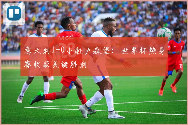 意大利1-0小胜卢森堡：世界杯热身赛收获关键胜利