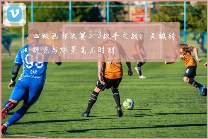 回顾西部决赛3-3扳平之战：关键转折点与球星高光时刻