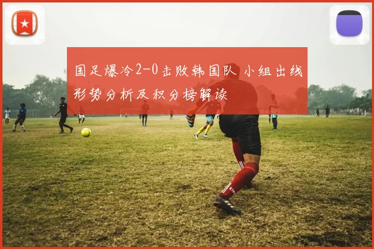 国足爆冷2-0击败韩国队 小组出线形势分析及积分榜解读