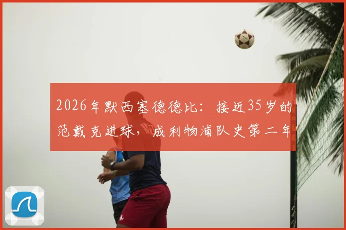 2026年默西塞德德比：接近35岁的范戴克进球，成利物浦队史第二年长德比射手，附历年关键进球年龄盘点