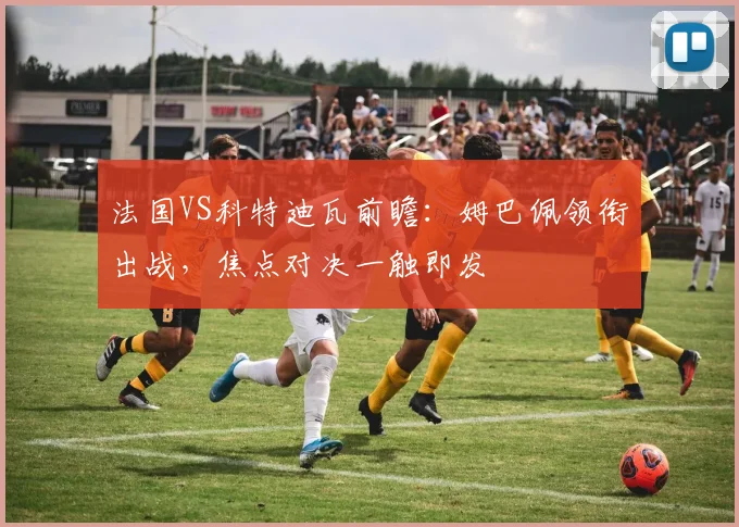 法国VS科特迪瓦前瞻:姆巴佩领衔出战,焦点对决一触即发