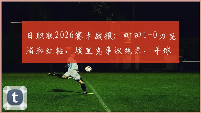 日职联2026赛季战报：町田1-0力克浦和红钻，埃里克争议绝杀，手球未判引热议