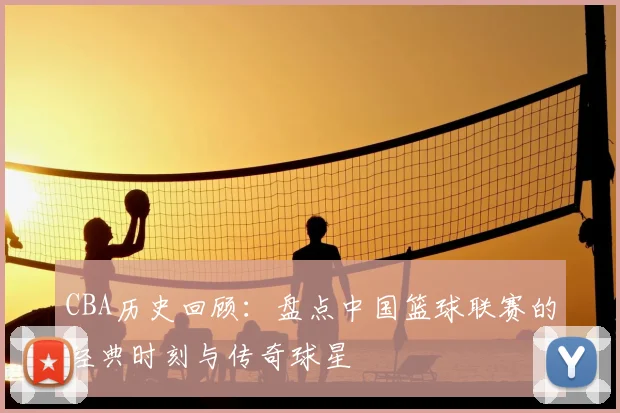 CBA历史回顾：盘点中国篮球联赛的经典时刻与传奇球星
