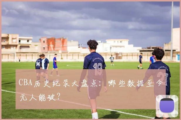 CBA历史纪录大盘点：哪些数据至今无人能破？