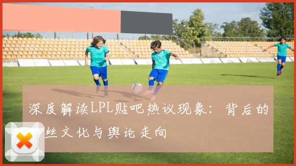 深度解读LPL贴吧热议现象:背后的粉丝文化与舆论走向