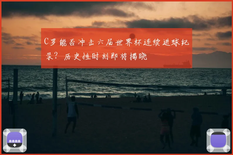 C罗能否冲击六届世界杯连续进球纪录？历史性时刻即将揭晓