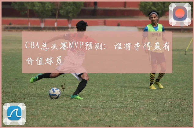CBA总决赛MVP预测：谁将夺得最有价值球员