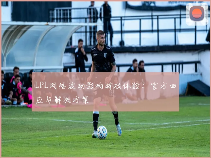 LPL网络波动影响游戏体验？官方回应与解决方案