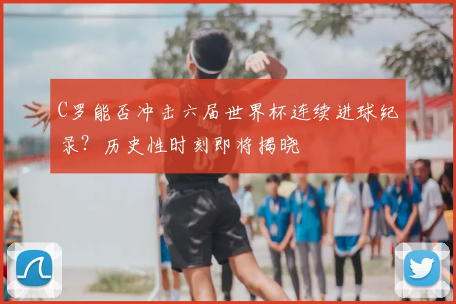 C罗能否冲击六届世界杯连续进球纪录？历史性时刻即将揭晓