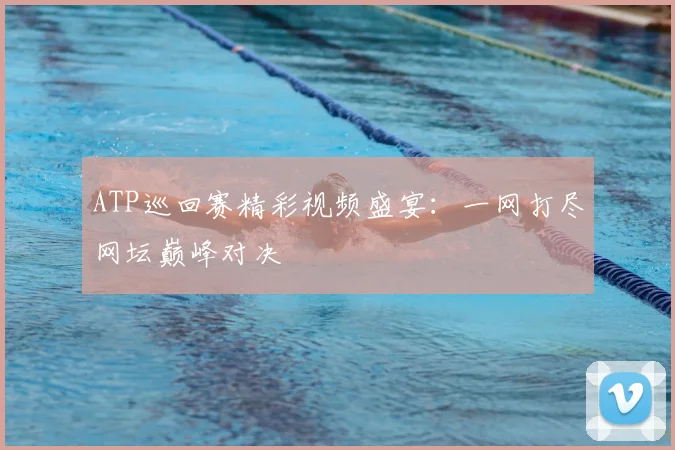 ATP巡回赛精彩视频盛宴：一网打尽网坛巅峰对决