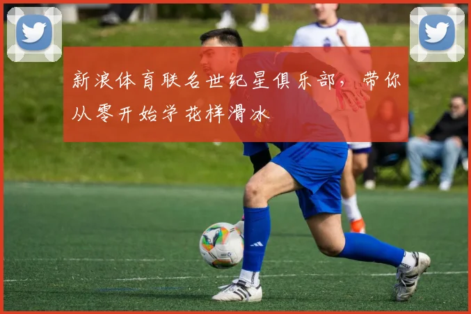 新浪体育联名世纪星俱乐部，带你从零开始学花样滑冰