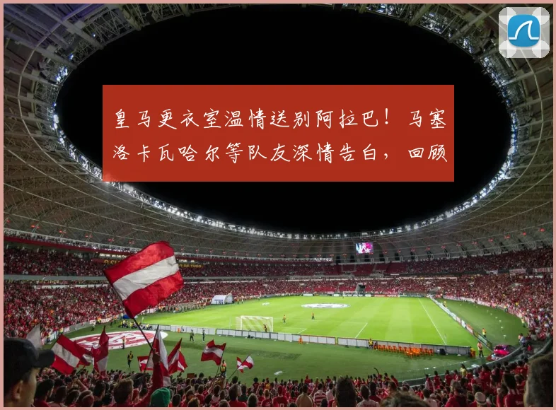 皇马更衣室温情送别阿拉巴！马塞洛卡瓦哈尔等队友深情告白，回顾其白衣生涯高光贡献