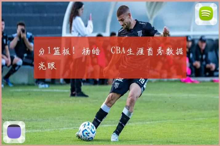 分1篮板！杨皓喆CBA生涯首秀数据亮眼