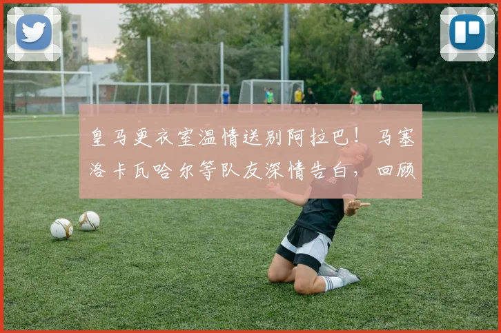 皇马更衣室温情送别阿拉巴！马塞洛卡瓦哈尔等队友深情告白，回顾其白衣生涯高光贡献